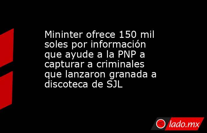 Mininter ofrece 150 mil soles por información que ayude a la PNP a capturar a criminales que lanzaron granada a discoteca de SJL. Noticias en tiempo real