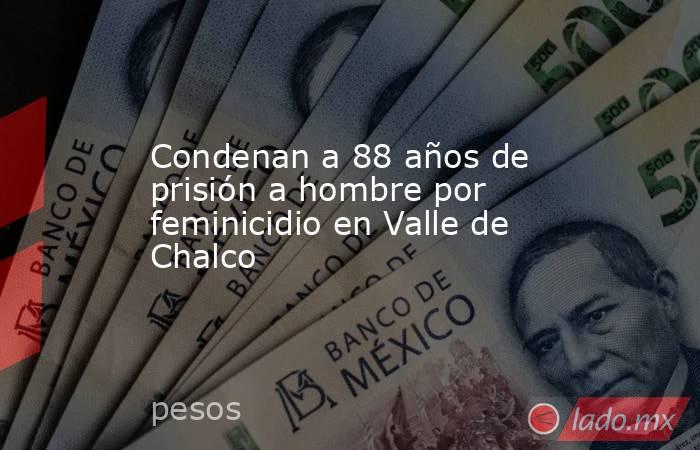 Condenan a 88 años de prisión a hombre por feminicidio en Valle de Chalco. Noticias en tiempo real