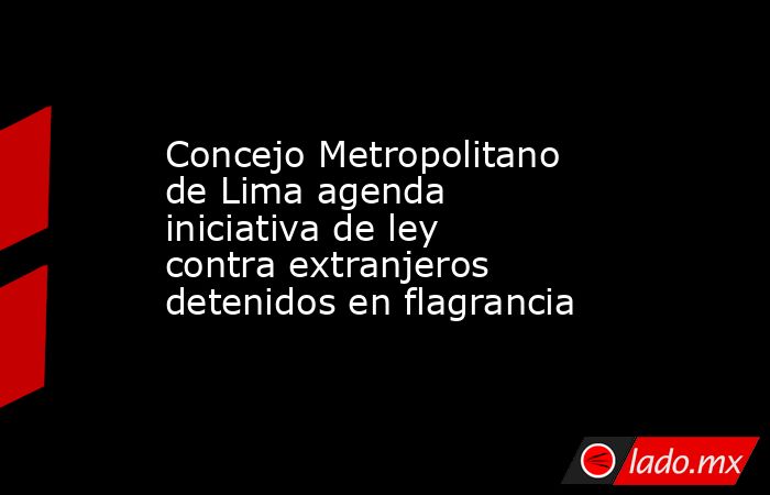 Concejo Metropolitano de Lima agenda iniciativa de ley contra extranjeros detenidos en flagrancia. Noticias en tiempo real