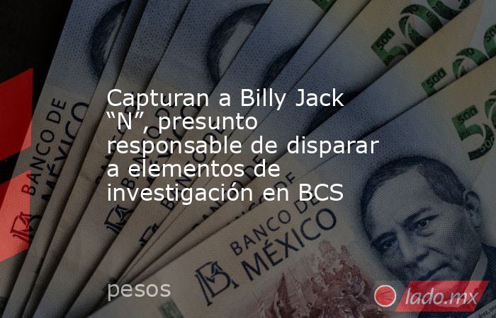 Capturan a Billy Jack “N”, presunto responsable de disparar a elementos de investigación en BCS. Noticias en tiempo real