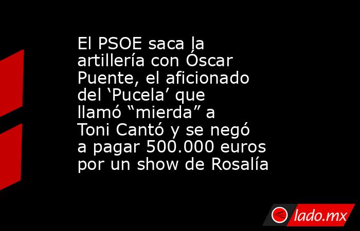 El PSOE saca la artillería con Óscar Puente, el aficionado del ‘Pucela’ que llamó “mierda” a Toni Cantó y se negó a pagar 500.000 euros por un show de Rosalía. Noticias en tiempo real
