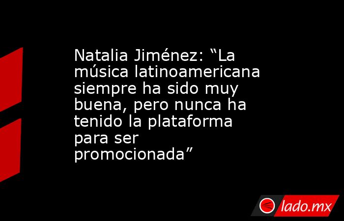 Natalia Jiménez: “La música latinoamericana siempre ha sido muy buena, pero nunca ha tenido la plataforma para ser promocionada”. Noticias en tiempo real