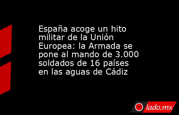 España acoge un hito militar de la Unión Europea: la Armada se pone al mando de 3.000 soldados de 16 países en las aguas de Cádiz . Noticias en tiempo real