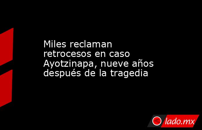 Miles reclaman retrocesos en caso Ayotzinapa, nueve años después de la tragedia. Noticias en tiempo real