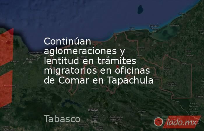 Continúan aglomeraciones y lentitud en trámites migratorios en oficinas de Comar en Tapachula. Noticias en tiempo real