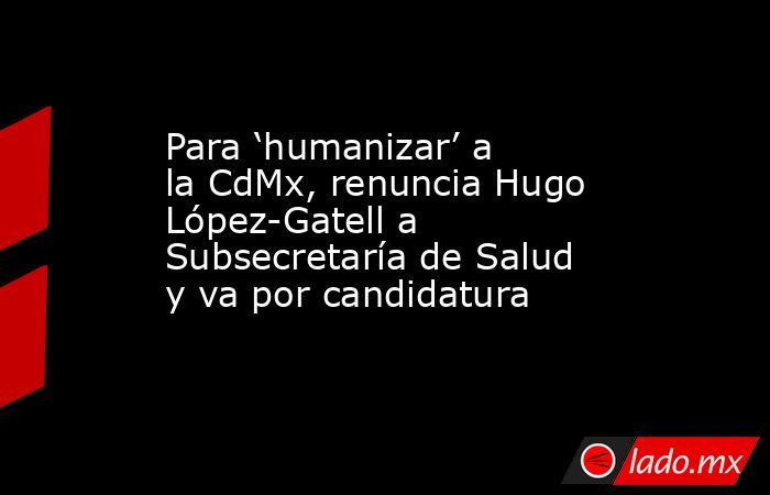 Para ‘humanizar’ a la CdMx, renuncia Hugo López-Gatell a Subsecretaría de Salud y va por candidatura. Noticias en tiempo real