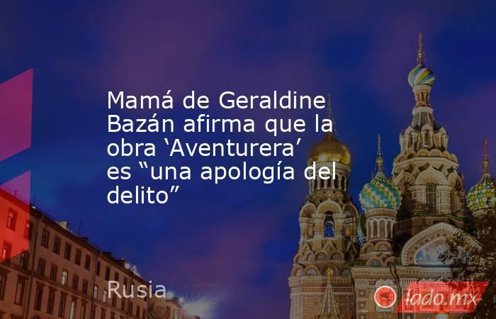 Mamá de Geraldine Bazán afirma que la obra ‘Aventurera’ es “una apología del delito”. Noticias en tiempo real