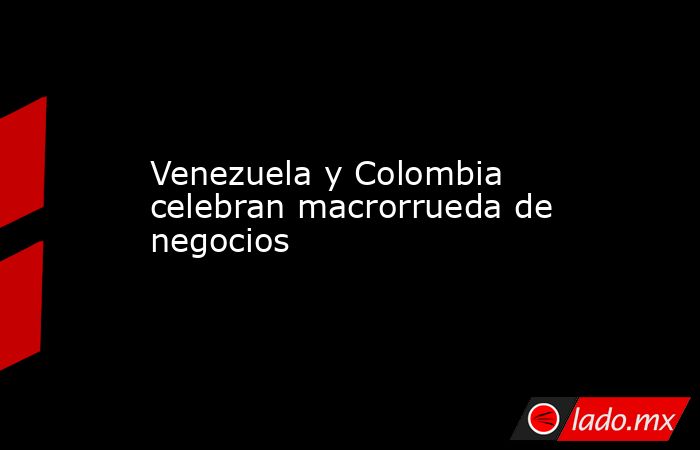 Venezuela y Colombia celebran macrorrueda de negocios. Noticias en tiempo real