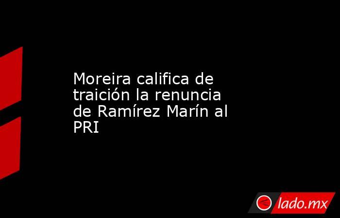 Moreira califica de traición la renuncia de Ramírez Marín al PRI. Noticias en tiempo real