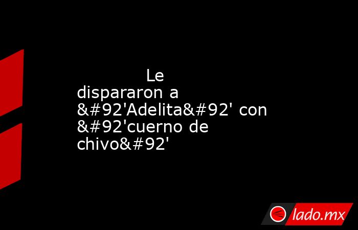             Le dispararon a \'Adelita\' con \'cuerno de chivo\'            . Noticias en tiempo real