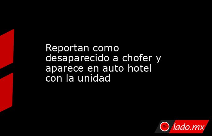 Reportan como desaparecido a chofer y aparece en auto hotel con la unidad. Noticias en tiempo real