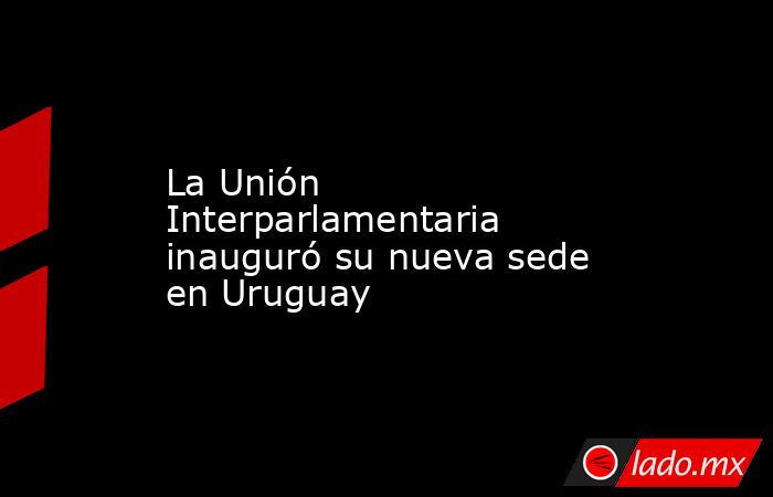 La Unión Interparlamentaria inauguró su nueva sede en Uruguay. Noticias en tiempo real