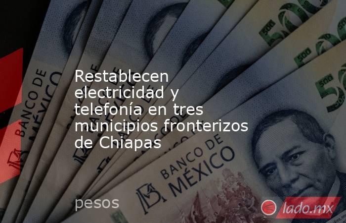 Restablecen electricidad y telefonía en tres municipios fronterizos de Chiapas. Noticias en tiempo real