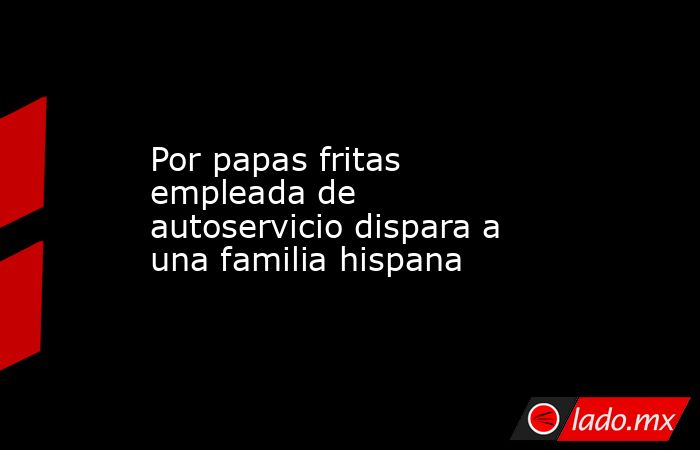 Por papas fritas empleada de autoservicio dispara a una familia hispana. Noticias en tiempo real
