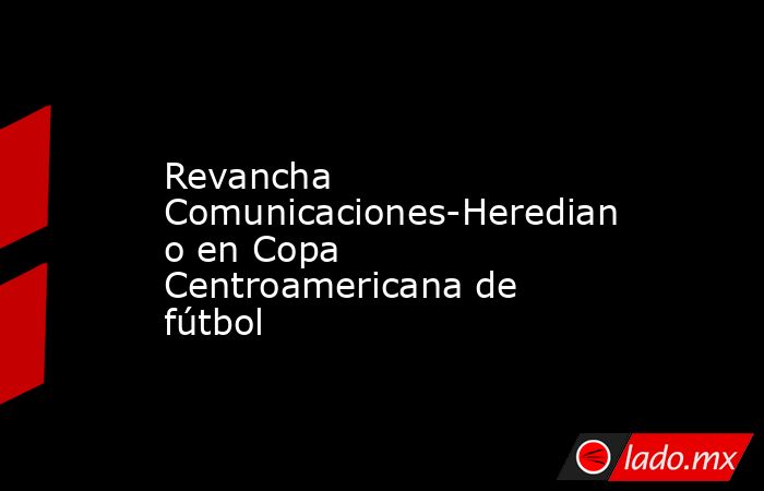 Revancha Comunicaciones-Herediano en Copa Centroamericana de fútbol. Noticias en tiempo real
