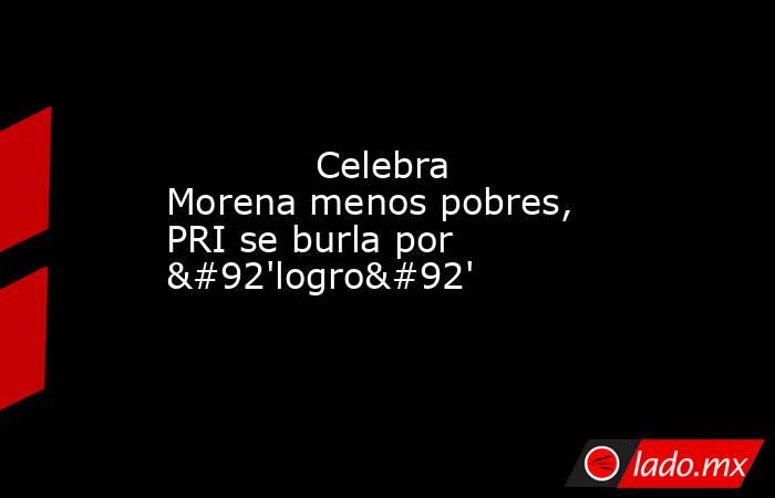             Celebra Morena menos pobres, PRI se burla por \'logro\'            . Noticias en tiempo real