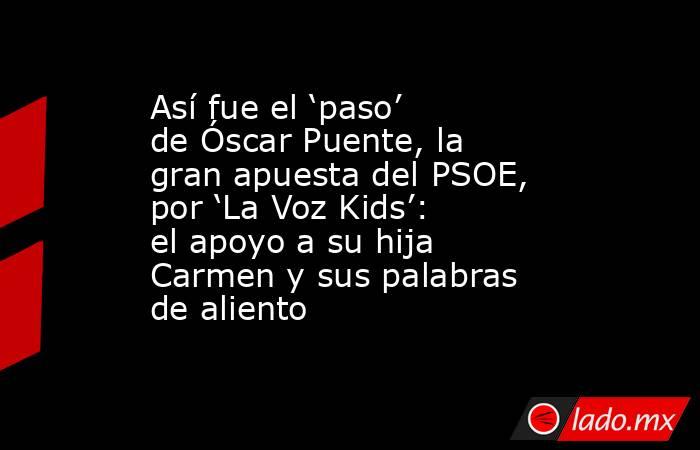 Así fue el ‘paso’ de Óscar Puente, la gran apuesta del PSOE, por ‘La Voz Kids’: el apoyo a su hija Carmen y sus palabras de aliento. Noticias en tiempo real