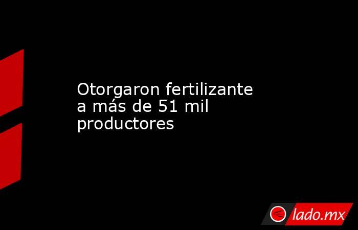 Otorgaron fertilizante a más de 51 mil productores. Noticias en tiempo real
