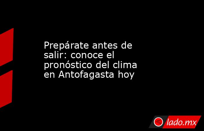 Prepárate antes de salir: conoce el pronóstico del clima en Antofagasta hoy. Noticias en tiempo real