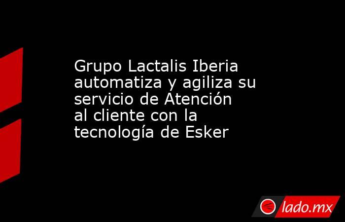 Grupo Lactalis Iberia automatiza y agiliza su servicio de Atención al cliente con la tecnología de Esker. Noticias en tiempo real