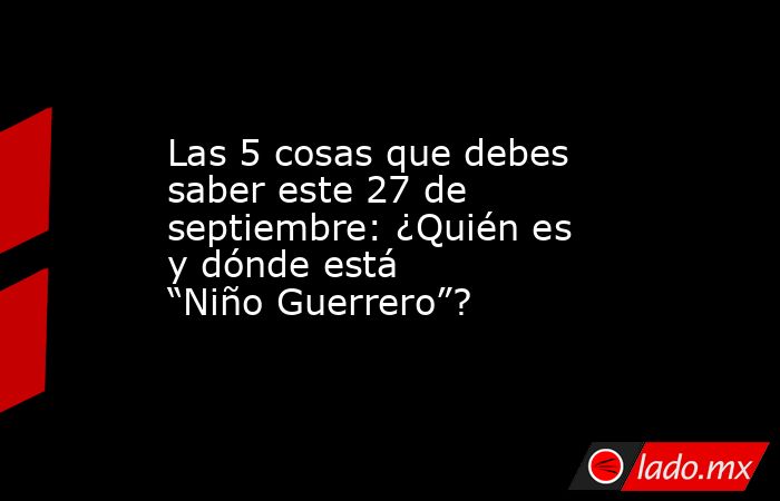 Las 5 cosas que debes saber este 27 de septiembre: ¿Quién es y dónde está  “Niño Guerrero”?. Noticias en tiempo real