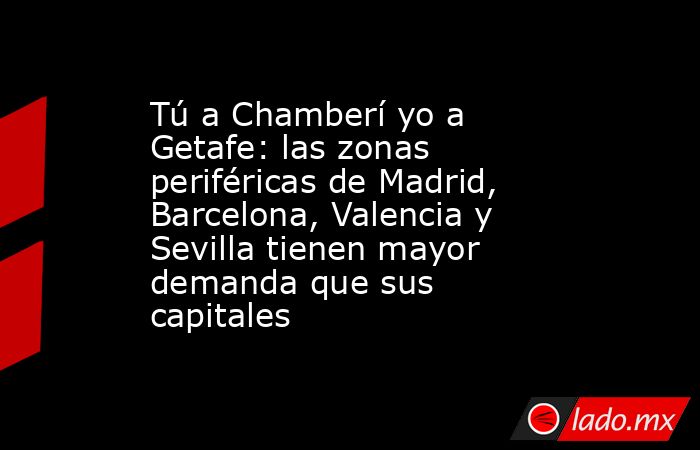 Tú a Chamberí yo a Getafe: las zonas periféricas de Madrid, Barcelona, Valencia y Sevilla tienen mayor demanda que sus capitales. Noticias en tiempo real