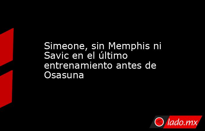 Simeone, sin Memphis ni Savic en el último entrenamiento antes de Osasuna. Noticias en tiempo real