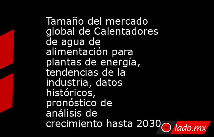 Tamaño del mercado global de Calentadores de agua de alimentación para plantas de energía, tendencias de la industria, datos históricos, pronóstico de análisis de crecimiento hasta 2030. Noticias en tiempo real