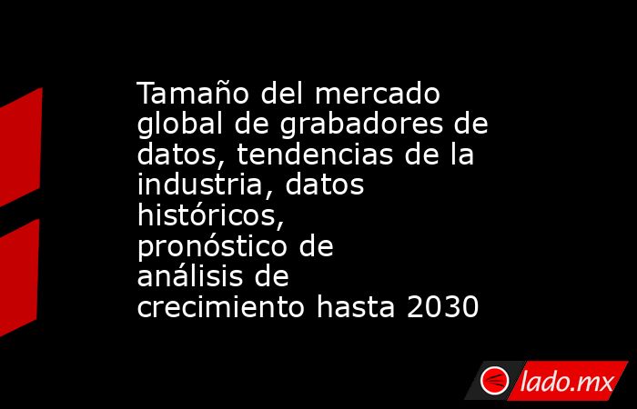 Tamaño del mercado global de grabadores de datos, tendencias de la industria, datos históricos, pronóstico de análisis de crecimiento hasta 2030. Noticias en tiempo real