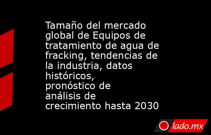 Tamaño del mercado global de Equipos de tratamiento de agua de fracking, tendencias de la industria, datos históricos, pronóstico de análisis de crecimiento hasta 2030. Noticias en tiempo real