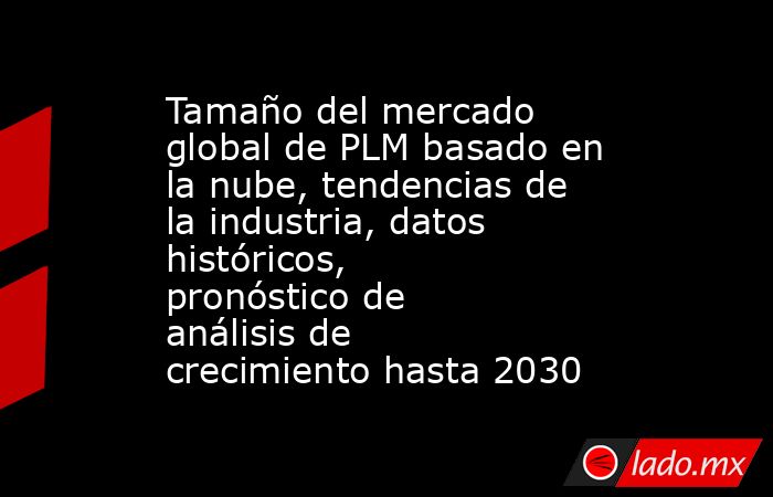 Tamaño del mercado global de PLM basado en la nube, tendencias de la industria, datos históricos, pronóstico de análisis de crecimiento hasta 2030. Noticias en tiempo real
