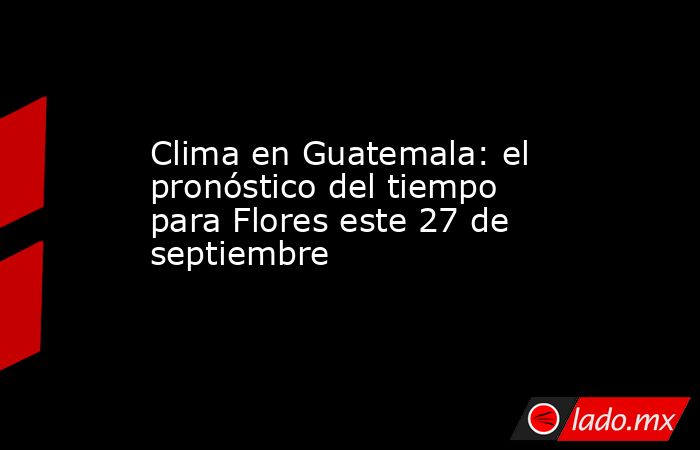 Clima en Guatemala: el pronóstico del tiempo para Flores este 27 de septiembre. Noticias en tiempo real