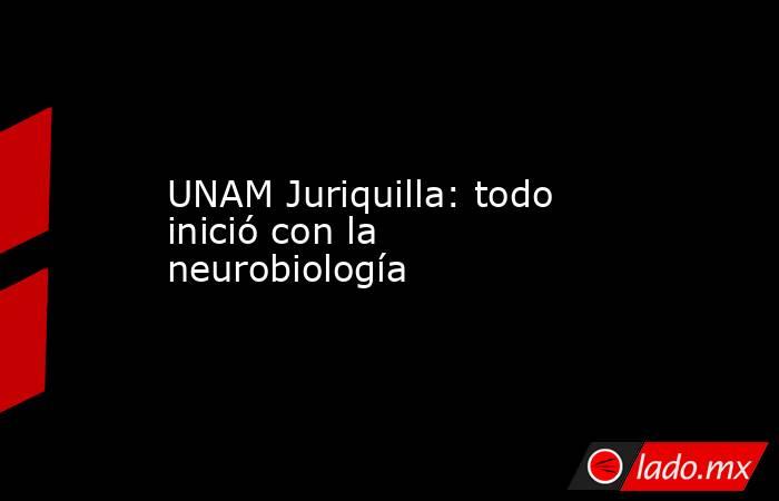 UNAM Juriquilla: todo inició con la neurobiología. Noticias en tiempo real