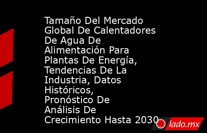 Tamaño Del Mercado Global De Calentadores De Agua De Alimentación Para Plantas De Energía, Tendencias De La Industria, Datos Históricos, Pronóstico De Análisis De Crecimiento Hasta 2030. Noticias en tiempo real