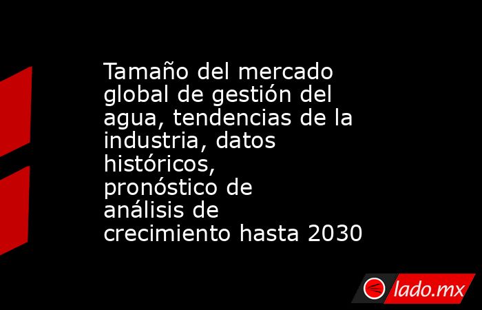 Tamaño del mercado global de gestión del agua, tendencias de la industria, datos históricos, pronóstico de análisis de crecimiento hasta 2030. Noticias en tiempo real