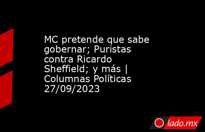 MC pretende que sabe gobernar; Puristas contra Ricardo Sheffield; y más | Columnas Políticas 27/09/2023. Noticias en tiempo real