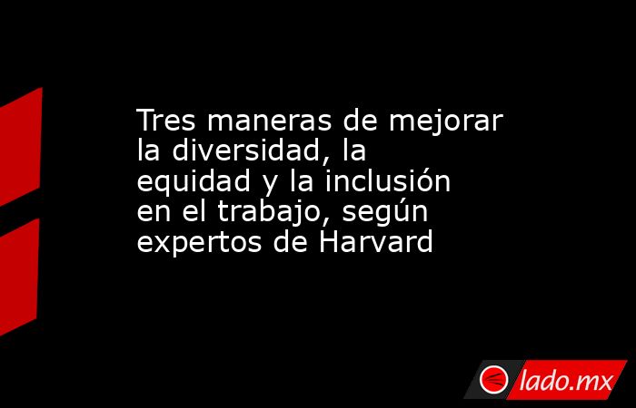 Tres maneras de mejorar la diversidad, la equidad y la inclusión en el trabajo, según expertos de Harvard . Noticias en tiempo real