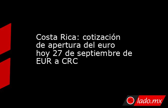 Costa Rica: cotización de apertura del euro hoy 27 de septiembre de EUR a CRC. Noticias en tiempo real