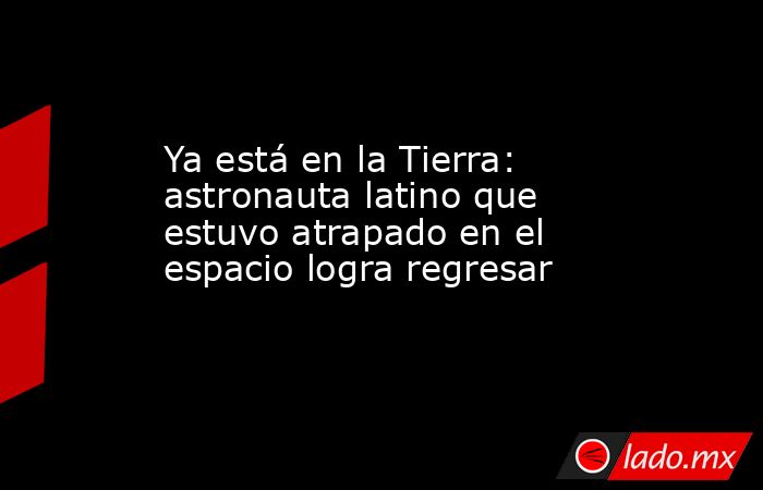 Ya está en la Tierra: astronauta latino que estuvo atrapado en el espacio logra regresar. Noticias en tiempo real