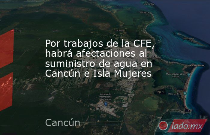 Por trabajos de la CFE, habrá afectaciones al suministro de agua en Cancún e Isla Mujeres. Noticias en tiempo real