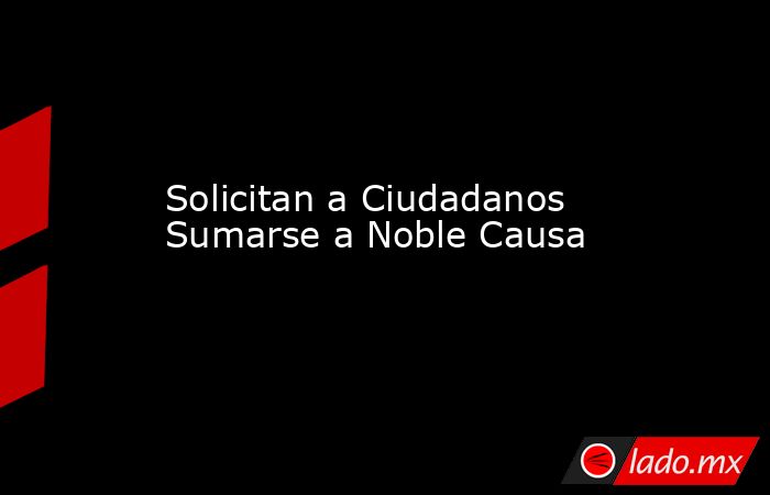 Solicitan a Ciudadanos Sumarse a Noble Causa. Noticias en tiempo real