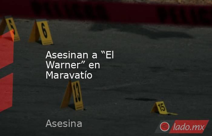 Asesinan a “El Warner” en Maravatío . Noticias en tiempo real