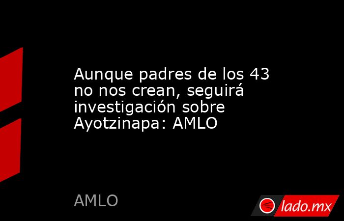 Aunque padres de los 43 no nos crean, seguirá investigación sobre Ayotzinapa: AMLO. Noticias en tiempo real