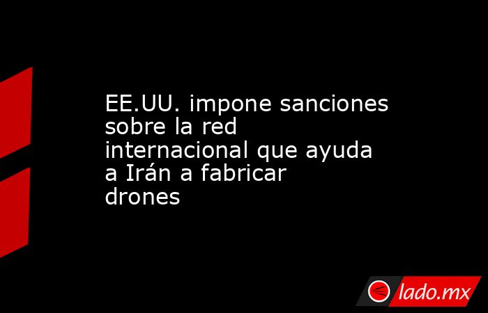 EE.UU. impone sanciones sobre la red internacional que ayuda a Irán a fabricar drones. Noticias en tiempo real