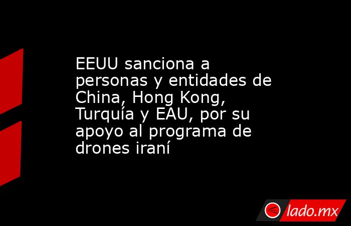 EEUU sanciona a personas y entidades de China, Hong Kong, Turquía y EAU, por su apoyo al programa de drones iraní. Noticias en tiempo real