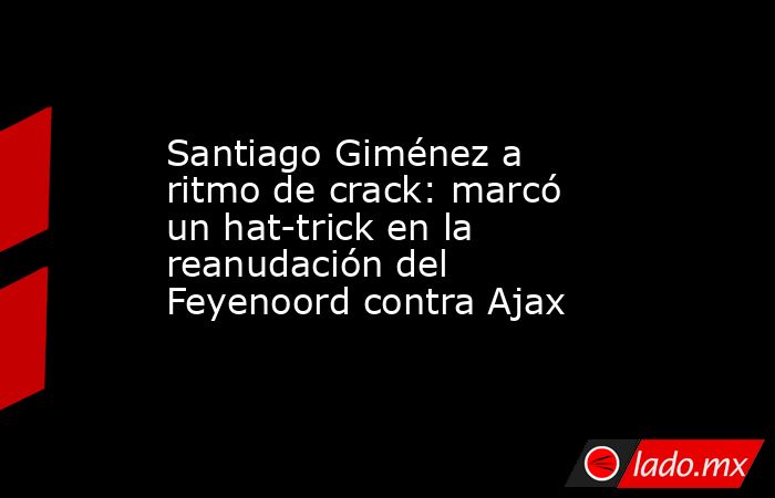 Santiago Giménez a ritmo de crack: marcó un hat-trick en la reanudación del Feyenoord contra Ajax. Noticias en tiempo real