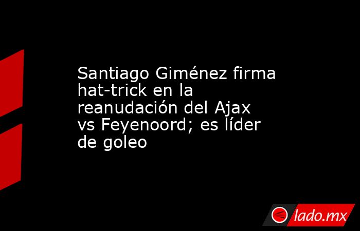 Santiago Giménez firma hat-trick en la reanudación del Ajax vs Feyenoord; es líder de goleo. Noticias en tiempo real