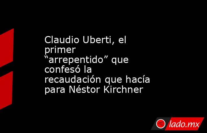 Claudio Uberti, el primer “arrepentido” que confesó la recaudación que hacía para Néstor Kirchner. Noticias en tiempo real