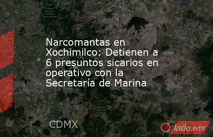 Narcomantas en Xochimilco: Detienen a 6 presuntos sicarios en operativo con la Secretaría de Marina. Noticias en tiempo real