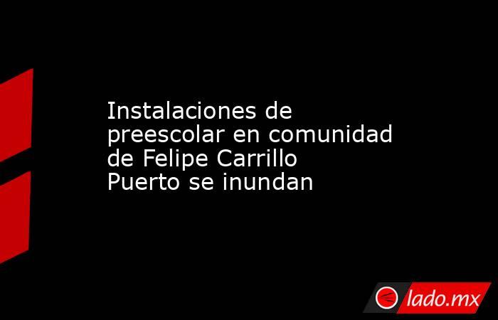 Instalaciones de preescolar en comunidad de Felipe Carrillo Puerto se inundan. Noticias en tiempo real